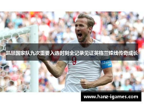 凯恩国家队九次重要入选时刻全记录见证英格兰锋线传奇成长 凯恩国家队九次重要入选时刻全记录见证英格兰锋线传奇成长