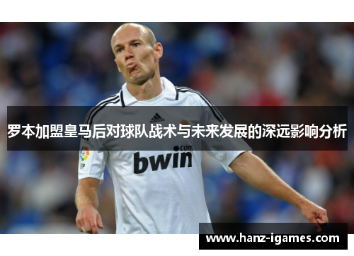 罗本加盟皇马后对球队战术与未来发展的深远影响分析