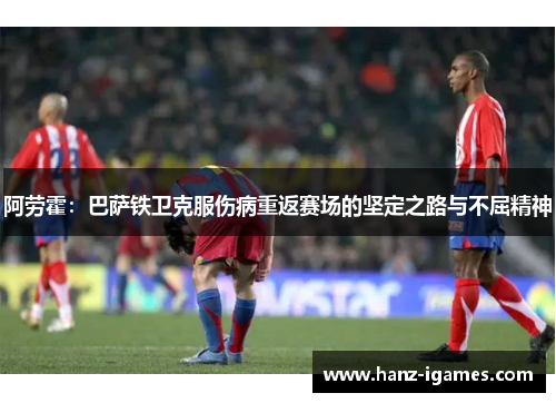 阿劳霍:巴萨铁卫克服伤病重返赛场的坚定之路与不屈精神 阿劳霍:巴萨铁卫克服伤病重返赛场的坚定之路与不屈精神