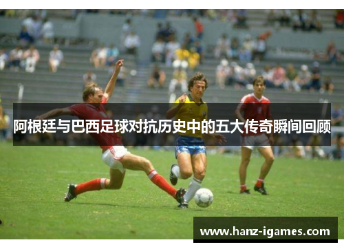 阿根廷与巴西足球对抗历史中的五大传奇瞬间回顾