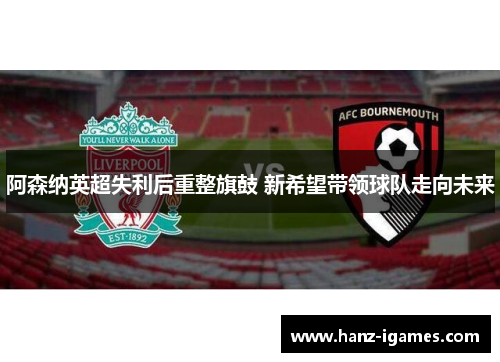 阿森纳英超失利后重整旗鼓 新希望带领球队走向未来 阿森纳英超失利后重整旗鼓 新希望带领球队走向未来