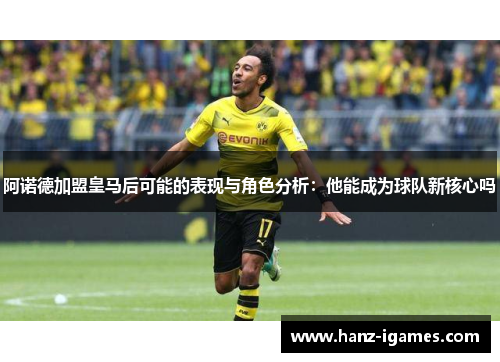 阿诺德加盟皇马后可能的表现与角色分析：他能成为球队新核心吗