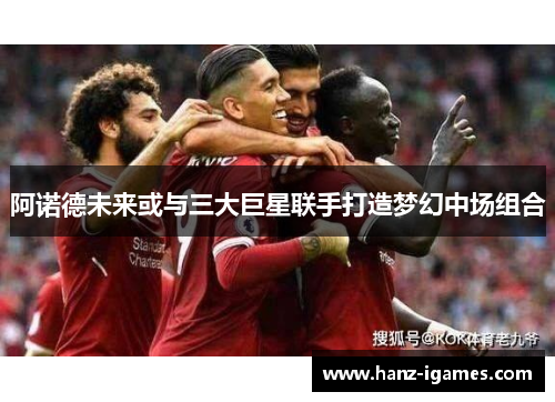 阿诺德未来或与三大巨星联手打造梦幻中场组合