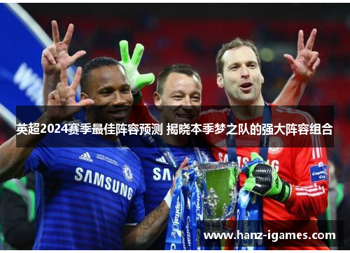 英超2024赛季最佳阵容预测 揭晓本季梦之队的强大阵容组合 英超2024赛季最佳阵容预测 揭晓本季梦之队的强大阵容组合