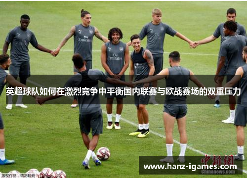 英超球队如何在激烈竞争中平衡国内联赛与欧战赛场的双重压力 英超球队如何在激烈竞争中平衡国内联赛与欧战赛场的双重压力