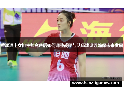 蔡斌退出女排主帅竞选后如何调整战略与队伍建设以确保未来发展