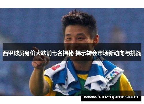 西甲球员身价大跌前七名揭秘 揭示转会市场新动向与挑战 西甲球员身价大跌前七名揭秘 揭示转会市场新动向与挑战