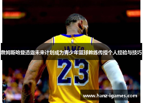 詹姆斯哈登透露未来计划成为青少年篮球教练传授个人经验与技巧