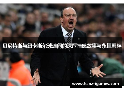 贝尼特斯与纽卡斯尔球迷间的深厚情感故事与永恒羁绊