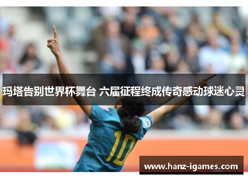 玛塔告别世界杯舞台 六届征程终成传奇感动球迷心灵 玛塔告别世界杯舞台 六届征程终成传奇感动球迷心灵