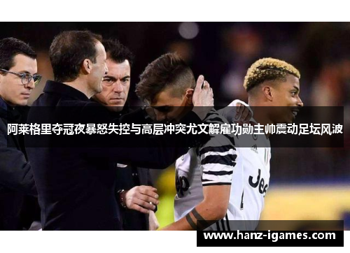 阿莱格里夺冠夜暴怒失控与高层冲突尤文解雇功勋主帅震动足坛风波 阿莱格里夺冠夜暴怒失控与高层冲突尤文解雇功勋主帅震动足坛风波