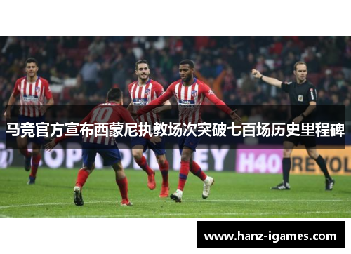 马竞官方宣布西蒙尼执教场次突破七百场历史里程碑