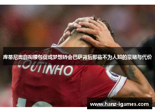 库蒂尼奥自掏腰包促成梦想转会巴萨背后那些不为人知的豪赌与代价