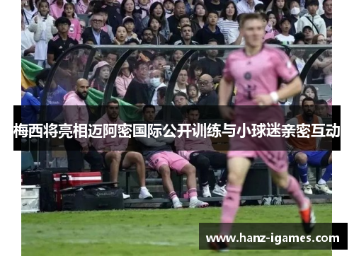 梅西将亮相迈阿密国际公开训练与小球迷亲密互动